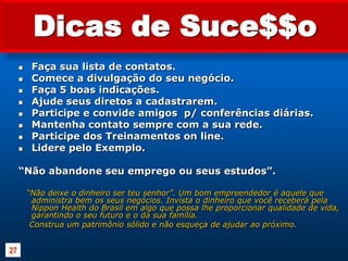 Dicas de Suce$$oFaça sua lista de contatos.Comece a divulgação do seu negócio.Faça 5 boas indicações.Ajude seus diretos a cadastrarem.Participe e convide amigos  p/ conferências diárias.Mantenha contato sempre com a sua rede.Participe dos Treinamentos on line.Lidere pelo Exemplo. “Não abandone seu emprego ou seus estudos”.“Não deixe o dinheiro ser teu senhor”. Um bom empreendedor é aquele que administra bem os seus negócios. Invista o dinheiro que você receberá pela Nippon Health do Brasil em algo que possa lhe proporcionar qualidade de vida, garantindo o seu futuro e o da sua família.     Construa um patrimônio sólido e não esqueça de ajudar ao próximo.27