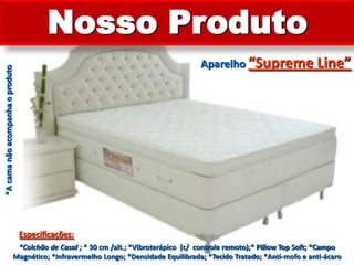 Nosso ProdutoAparelho “Supreme Line”*A cama não acompanha o produtoEspecificações:*Colchão de Casal ; * 30 cm /alt.; *Vibroterápico  (c/  controle remoto);* Pillow Top Soft; *Campo Magnético; *Infravermelho Longo; *Densidade Equilibrada; *Tecido Tratado; *Anti-mofo e anti-ácaro 