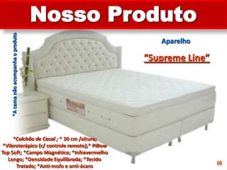 Nosso ProdutoAparelho“Supreme Line”*A cama não acompanha o produto*Colchão de Casal ; * 30 cm /altura; *Vibroterápico (c/ controle remoto);* Pillow Top Soft; *Campo Magnético; *Infravermelho Longo; *Densidade Equilibrada; *Tecido Tratado; *Anti-mofo e anti-ácaro 06