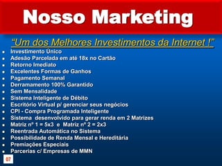 Nosso Marketing “Um dos Melhores Investimentos da Internet !”Investimento Único Adesão Parcelada em até 18x no Cartão Retorno Imediato Excelentes Formas de GanhosPagamento SemanalDerramamento 100% GarantidoSem Mensalidade Sistema Inteligente de DébitoEscritório Virtual p/ gerenciar seus negóciosCPI - Compra Programada InteligenteSistema  desenvolvido para gerar renda em 2 Matrizes Matriz nº 1 = 5x3  e  Matriz nº 2 = 2x3Reentrada Automática no Sistema Possibilidade de Renda Mensal e Hereditária Premiações EspeciaisParcerias c/ Empresas de MMN07