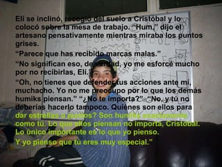 Elí se inclinó, recogió del suelo a Cristóbal y lo colocó sobre la mesa de trabajo. “Hum,” dijo el artesano pensativamente mientras miraba los puntos grises. “ Parece que has recibido marcas malas.” “ No significan eso, de verdad, yo me esforcé mucho por no recibirlas, Elí.” “ Oh, no tienes que defender tus acciones ante mí, muchacho. Yo no me preocupo por lo que los demás humiks piensan.” “¿No te importa?”  “No, y tú no deberías hacerlo tampoco. Quiénes son ellos para  dar estrellas o puntos? Son humiks exactamente como tú. Lo que ellos piensan no importa, Cristóbal. Lo único importante es lo que yo pienso.  Y yo pienso que tú eres muy especial.” 