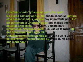 Cristóbal sonrió “¿Especial, yo? ¿Por qué? No puedo caminar aprisa. No  puedo saltar. Mi  pintura está desconchada. ¿Por qué  soy importante para  ti?” Elí contempló a Cristóbal, puso  sus manos sobre  aquellas espalditas  de madera,   y habló muy  lentamente. “Porque tú eres  mío. Esa es la razón  de que seas importante para mí.” Cristóbal nunca había tenido a  alguien que lo viera  de esa forma – mucho menos su  creador. No sabía  que responder. 