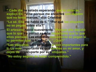 “  Cada día  he estado esperando  que tú vinieras,” explicó Elí.  “Vine porque me encontré  con alguien que no tenía  marcas,” dijo Cristóbal “ Lo sé. Ella  me habló de ti.” “Por qué  las etiquetas no se pegan  sobre ella?” El artesano  habló suavemente.  “Porque ella decidió que lo que  Yo pienso es más  importante que lo que ellos piensan.  Las etiquetas  únicamente se pegan si tú permites que  lo hagan.”   -- “¿Qué?” “ Las etiquetas  sólo se pegan  si son importantes para ti. Lo más  importante es que  confíes en mi amor, y dejes de  preocuparte por sus  etiquetas.” “ No estoy seguro de haber comprendido.” 