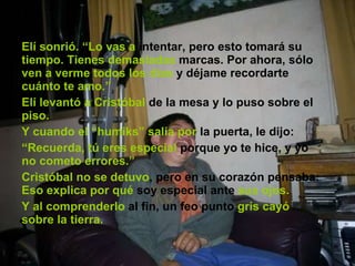 Elí sonrió. “Lo vas a  intentar, pero esto tomará su  tiempo. Tienes   demasiadas  marcas. Por ahora, sólo  ven a verme todos los días  y déjame recordarte  cuánto te amo.” Elí levantó a Cristóbal  de la mesa y lo puso sobre el  piso. Y cuando el “humiks”   salía por  la puerta, le dijo: “ Recuerda, tú eres especial  porque yo te hice, y yo  no cometo errores.” Cristóbal no se detuvo , pero en su corazón pensaba:  Eso explica por qué  soy especial ante  sus ojos. Y al comprenderlo  al fin, un feo punto  gris cayó   sobre la tierra. 