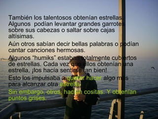 También los talentosos obtenían estrellas. Algunos  podían levantar grandes garrotes sobre sus cabezas o saltar sobre cajas altísimas.  Aún otros sabían decir bellas palabras o podían cantar canciones hermosas. Algunos “humiks” estaban totalmente cubiertos de estrellas. Cada vez que ellos obtenían una estrella, ¡los hacía sentirse tan bien!  Esto los impulsaba a  querer hacer  algo más para alcanzar otra  estrella. Sin embargo, otros, hacían cositas. Y obtenían puntos grises. 