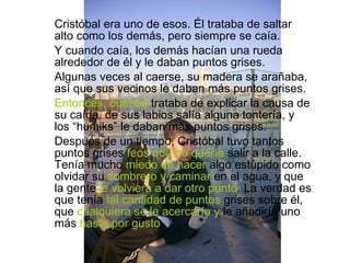 Cristóbal era uno de esos. Él trataba de saltar alto como los demás, pero siempre se caía. Y cuando caía, los demás hacían una rueda alrededor de él y le daban puntos grises. Algunas veces al caerse, su madera se arañaba, así que sus vecinos le daban más puntos grises. Entonces, cuando  trataba de explicar la causa de su  caída , de sus labios salía alguna tontería, y los “humiks” le daban más puntos grises. Después de un tiempo, Cristóbal tuvo tantos puntos grises  feos que no quería  salir a la calle. Tenía mucho  miedo de hacer  algo estúpido como olvidar su  sombrero y caminar  en el agua, y que la gente  le volviera a dar otro punto . La verdad es que tenía  tal cantidad de puntos  grises sobre él, que  cualquiera se le acercaría y  le añadiría uno más  hasta por gusto . 