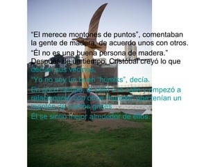 “ El merece montones de puntos”, comentaban la gente de madera, de acuerdo unos con otros. “ Él no es una buena persona de madera.”  Después de un tiempo,   Cristóbal creyó lo que  decían sus vecinos.   “ Yo no soy un buen “humiks”, decía. En poco tiempo, él salió a la calle y empezó a relacionarse con otros “humiks” que tenían un montón de puntos grises. Él se sintió mejor alrededor de ellos. 