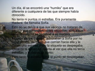 Un día, él se encontró una “humiks” que era diferente a cualquiera de las que siempre había conocido. No tenía ni puntos ni estrellas. Era puramente madera. Se llamaba Sofía. Esto no se debía a que sus vecinos no trataran de pegarle sus correspondientes etiquetas; sino a que las etiquetas no se pegaban a su madera. Algunos de los “humiks” admiraban a Sofía por no tener puntos, de modo que corrían hacia ella y le daban una estrella. Pero la etiqueta se despegaba. Otros no la tenían en cuenta al ver que ella no tenía estrellas, y le daban un punto. Pero tanto la estrella como el punto se despegaban. 