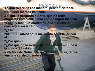 Yo quiero ser de esa manera, pensó Cristóbal. No quiero marcas de nadie. Así que le preguntó a Sofía, que no tenía etiquetas cómo  ella había  podido lograr tal cosa. “ Es muy  fácil”, le  contestó Sofía. “Todos los días voy a ver a Elí.” “ ¿Elí?” “ Sí. Elí.  El artesano. Y  me siento en el taller con él.” “ ¿Por qué?” “ ¿Por qué no lo  averiguas por ti mismo ? Sube a la colina. Él está ahí.” Y dicho esto Sofía, que  no tenía etiquetas , dio la vuelta y se alejó dando  saltitos. 