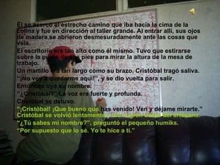 Él se acercó al estrecho camino que iba hacia la cima de la colina y fue en dirección al taller grande. Al entrar allí, sus ojos de madera se abrieron desmesuradamente ante las cosas que veía. El escritorio era tan alto como él mismo. Tuvo que estirarse sobre la punta de sus pies para mirar la altura de la mesa de trabajo. Un martillo era tan largo como su brazo. Cristóbal tragó saliva. “ ¡No voy a quedarme aquí!”, y se dio vuelta para salir. Entonces oyó su nombre. “ ¿Cristóbal?” La voz era fuerte y profunda. Cristóbal se detuvo. “ ¡Cristóbal! ¡Que bueno que  has venido! Ven y déjame mirarte.”  Cristóbal se volvió lentamente y vio la gran barba del artesano. “ ¿Tú sabes mi nombre?”, preguntó el pequeño humiks. “ Por supuesto que lo sé. Yo te hice a ti.” 