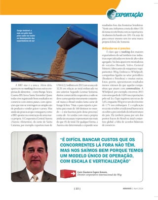 AMANHÃ | Abril 2014| 23 |
A BRF não é a única. Além dela,
aparecemnorankingdiversasoutrasem-
presasdealimentos–comoBunge,Seara,
Coamo,JBSAveseSantaTeresinha.Quase
todas vêm registrando bons resultados no
comércio com outros países, com opera-
ções que não se restringem ao simples ato
de produzir e vender grãos e carnes. Mas
aindasãopoucasasqueconseguem,como
aBRF,apostarnaconstruçãodeumamar-
caprópria.ACooperativaCentralAurora
(Aurora Alimentos), do oeste de Santa
Catarina, por exemplo, exportou mais de
“É DIFÍCIL BANCAR CUSTOS QUE OS
CONCORRENTES LÁ FORA NÃO TÊM.
MAS NOS SAÍMOS BEM PORQUE TEMOS
UM MODELO ÚNICO DE OPERAÇÃO,
COM ESCALA E VERTICALIZAÇÃO”
Luis Gustavo Lopes Iensen,
Diretor corporativo internacional da Weg
US$412,2milhõesem2013,umavançode
32,3% em relação ao total embarcado no
ano anterior. Segundo Leomar Somensi,
diretorcomercialdacooperativa,osaltose
deveaumaquestãomeramenteconjuntu-
ral: nunca o Brasil vendeu tanta carne de
frango lá fora. “Hoje, o país exporta a pro-
teína para mais de 160 destinos no mun-
do – e nós fazemos parte desse processo”,
conta ele. As vendas com marca própria
aindasãoescassaserepresentamnãomais
do que 4% do total. De qualquer forma, a
Aurora está determinada a expandir seus
resultados fora das fronteiras brasileiras.
“Nesteano,tínhamosametadeobter15%
danossareceitabrutacomasexportações.
Acabamos fechando em 18%. Ou seja: dá
para crescer mesmo sem ter uma marca
própria lá fora”, diz Somensi.
Articular-se é preciso
É claro que o ranking dos maiores
exportadores do sul também traz indús-
trias especializadas em itens de alto valor
agregado. Na lista aparecem montadoras
de veículos (Renault, Volvo, General
Motors), fabricantes de máquinas e equi-
pamentos (Weg, Embraco e Whirlpool),
companhias ligadas ao setor petrolífero
(Braskem e Petrobras) e muitas outras.
Estas, porém, apresentaram resultados
menos vistosos do que aquelas compa-
nhias que atuam com commodities. A
Whirlpool, por exemplo, encerrou 2013
comumaquedade14,8%nasexportações
pelo sul. Já a Tupy registrou um recuo de
5,6%,enquantoWegteveumdecréscimo
de 1,7% nos embarques. E a explicação
recainãosósobreatradicionalburocracia
ousobreaprecariedadedainfraestrutura
do país. Ela também passa por um dos
pontos fracos do Brasil na atual conjun-
tura global: a falta de acordos bilaterais
de comércio.
Carga instável: a
soja em grão tem
peso cada vez maior
no desempenho dos
exportadores do sul
 