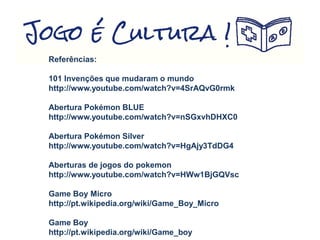 Referências:
101 Invenções que mudaram o mundo
http://www.youtube.com/watch?v=4SrAQvG0rmk
Abertura Pokémon BLUE
http://www.youtube.com/watch?v=nSGxvhDHXC0
Abertura Pokémon Silver
http://www.youtube.com/watch?v=HgAjy3TdDG4
Aberturas de jogos do pokemon
http://www.youtube.com/watch?v=HWw1BjGQVsc
Game Boy Micro
http://pt.wikipedia.org/wiki/Game_Boy_Micro
Game Boy
http://pt.wikipedia.org/wiki/Game_boy
 