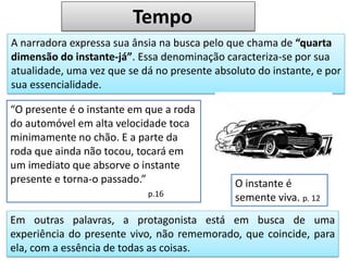 A narradora expressa sua ânsia na busca pelo que chama de “quarta
dimensão do instante-já”. Essa denominação caracteriza-se por sua
atualidade, uma vez que se dá no presente absoluto do instante, e por
sua essencialidade.
“O presente é o instante em que a roda
do automóvel em alta velocidade toca
minimamente no chão. E a parte da
roda que ainda não tocou, tocará em
um imediato que absorve o instante
presente e torna-o passado.”
p.16
Em outras palavras, a protagonista está em busca de uma
experiência do presente vivo, não rememorado, que coincide, para
ela, com a essência de todas as coisas.
O instante é
semente viva. p. 12
Tempo
 