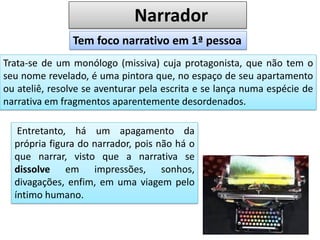 Narrador
Trata-se de um monólogo (missiva) cuja protagonista, que não tem o
seu nome revelado, é uma pintora que, no espaço de seu apartamento
ou ateliê, resolve se aventurar pela escrita e se lança numa espécie de
narrativa em fragmentos aparentemente desordenados.
Tem foco narrativo em 1ª pessoa
Entretanto, há um apagamento da
própria figura do narrador, pois não há o
que narrar, visto que a narrativa se
dissolve em impressões, sonhos,
divagações, enfim, em uma viagem pelo
íntimo humano.
 