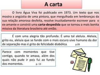 É com uma alegria tão profunda. É uma tal aleluia. Aleluia,
grito eu, aleluia que se funde com o mais escuro uivo humano da dor
de separação mas é grito de felicidade diabólica. p.09
Parece com momentos que tive
contigo, quando te amava, além dos
quais não pude ir pois fui ao fundo
dos momentos. p. 13
O livro Água Viva foi publicado em 1973. Um texto que nos
mostra a angústia de uma pintora, que mergulhada em lembranças da
sua relação amorosa desfeita, resolve inusitadamente escrever para o
ex-amante e constrói uma carta-despedida que se tornou a mais bonita
missiva da literatura brasileira até então.
A carta
 