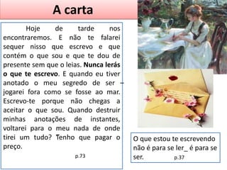 A carta
Hoje de tarde nos
encontraremos. E não te falarei
sequer nisso que escrevo e que
contém o que sou e que te dou de
presente sem que o leias. Nunca lerás
o que te escrevo. E quando eu tiver
anotado o meu segredo de ser –
jogarei fora como se fosse ao mar.
Escrevo-te porque não chegas a
aceitar o que sou. Quando destruir
minhas anotações de instantes,
voltarei para o meu nada de onde
tirei um tudo? ”Tenho que pagar o
preço.
p.73
O que estou te escrevendo
não é para se ler_ é para se
ser. p.37
 