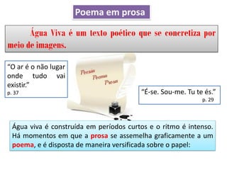 Água Viva é um texto poético que se concretiza por
meio de imagens.
Água viva é construída em períodos curtos e o ritmo é intenso.
Há momentos em que a prosa se assemelha graficamente a um
poema, e é disposta de maneira versificada sobre o papel:
“É-se. Sou-me. Tu te és.”
p. 29
“O ar é o não lugar
onde tudo vai
existir.”
p. 37
Poema em prosa
 
