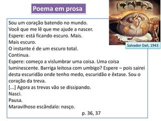 Sou um coração batendo no mundo.
Você que me lê que me ajude a nascer.
Espere: está ficando escuro. Mais.
Mais escuro.
O instante é de um escuro total.
Continua.
Espere: começo a vislumbrar uma coisa. Uma coisa
luminescente. Barriga leitosa com umbigo? Espere – pois sairei
desta escuridão onde tenho medo, escuridão e êxtase. Sou o
coração da treva.
[...] Agora as trevas vão se dissipando.
Nasci.
Pausa.
Maravilhoso escândalo: nasço.
p. 36, 37
Salvador Dali, 1943
Poema em prosa
 