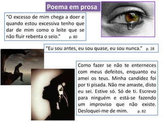 “O excesso de mim chega a doer e
quando estou excessiva tenho que
dar de mim como o leite que se
não fluir rebenta o seio.” p. 80
Poema em prosa
“Eu sou antes, eu sou quase, eu sou nunca.” p. 18
Como fazer se não te enterneces
com meus defeitos, enquanto eu
amei os teus. Minha candidez foi
por ti pisada. Não me amaste, disto
eu sei. Estive só. Só de ti. Escrevo
para ninguém e está-se fazendo
um improviso que não existe.
Desloquei-me de mim. p. 82
 