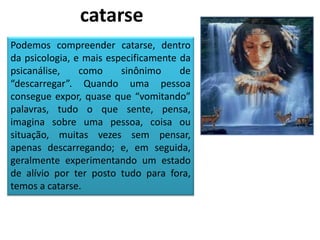 Podemos compreender catarse, dentro
da psicologia, e mais especificamente da
psicanálise, como sinônimo de
“descarregar”. Quando uma pessoa
consegue expor, quase que “vomitando”
palavras, tudo o que sente, pensa,
imagina sobre uma pessoa, coisa ou
situação, muitas vezes sem pensar,
apenas descarregando; e, em seguida,
geralmente experimentando um estado
de alívio por ter posto tudo para fora,
temos a catarse.
catarse
 