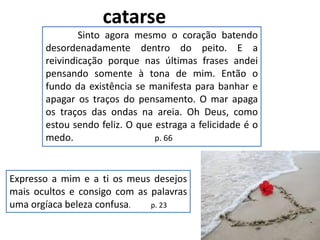 Sinto agora mesmo o coração batendo
desordenadamente dentro do peito. E a
reivindicação porque nas últimas frases andei
pensando somente à tona de mim. Então o
fundo da existência se manifesta para banhar e
apagar os traços do pensamento. O mar apaga
os traços das ondas na areia. Oh Deus, como
estou sendo feliz. O que estraga a felicidade é o
medo. p. 66
catarse
Expresso a mim e a ti os meus desejos
mais ocultos e consigo com as palavras
uma orgíaca beleza confusa. p. 23
 