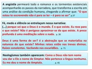 A angústia permeará todo o romance e os tormentos existenciais
acompanharão os passos da narradora, que transforma a escrita em
uma análise da condição humana, chegando a afirmar que: “O que
estou te escrevendo não é para se ler – é para se ser” p.37
Fé, medo e silêncio se entrelaçam nessa narrativa:
(...) porque sei que o Deus é o mundo. É o que existe. Eu rezo para
o que existe? Não é perigoso aproximar-se do que existe. A prece
profunda é uma meditação sobre o nada. p. 30
Deus é uma forma de ser? é a abstração que se materializa na
natureza do que existe? Minhas raízes estão nas trevas divinas.
Raízes sonolentas. Vacilando nas escuridões. p. 71
Neologismos também aparecem: Como o Deus não tem nome
vou dar a Ele o nome de Simptar. Não pertence a língua nenhuma.
Eu me dou o nome de Amptala. p. 45
 