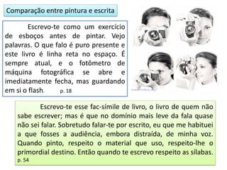 Comparação entre pintura e escrita
Escrevo-te como um exercício
de esboços antes de pintar. Vejo
palavras. O que falo é puro presente e
este livro é linha reta no espaço. É
sempre atual, e o fotômetro de
máquina fotográfica se abre e
imediatamente fecha, mas guardando
em si o flash. p. 18
Escrevo-te esse fac-símile de livro, o livro de quem não
sabe escrever; mas é que no domínio mais leve da fala quase
não sei falar. Sobretudo falar-te por escrito, eu que me habituei
a que fosses a audiência, embora distraída, de minha voz.
Quando pinto, respeito o material que uso, respeito-lhe o
primordial destino. Então quando te escrevo respeito as sílabas.
p. 54
 