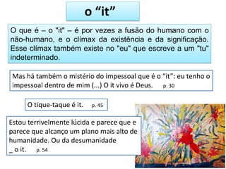 O que é – o "it" – é por vezes a fusão do humano com o
não-humano, e o clímax da existência e da significação.
Esse clímax também existe no "eu" que escreve a um "tu"
indeterminado.
o “it”
Mas há também o mistério do impessoal que é o “it”: eu tenho o
impessoal dentro de mim (...) O it vivo é Deus. p. 30
O tique-taque é it. p. 45
Estou terrivelmente lúcida e parece que e
parece que alcanço um plano mais alto de
humanidade. Ou da desumanidade
_ o it. p. 54
 