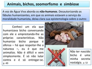 Animais, bichos, zoomorfismo e simbiose
Conheci um ela que
humanizava bicho conversando
com ele e emprestando-lhe as
próprias características. Não
humanizo bicho porque é
ofensa – há que respeitar-lhe a
natureza –, eu é que me
animalizo. Não é difícil e vem
simplesmente. É só não lutar
contra e é só entregar-se.
p. 49
A voz de Água Viva aborda os não-humanos. Desautorizando as
fábulas humanizantes, em que os animais estavam a serviço da
moralidade humanista, deixa clara sua epistemologia sobre o outro:
Não ter nascido
bicho é uma
minha secreta
nostalgia. p. 52
 