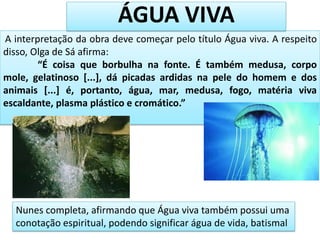A interpretação da obra deve começar pelo título Água viva. A respeito
disso, Olga de Sá afirma:
“É coisa que borbulha na fonte. É também medusa, corpo
mole, gelatinoso [...], dá picadas ardidas na pele do homem e dos
animais [...] é, portanto, água, mar, medusa, fogo, matéria viva
escaldante, plasma plástico e cromático.”
Nunes completa, afirmando que Água viva também possui uma
conotação espiritual, podendo significar água de vida, batismal
ÁGUA VIVA
 