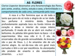 AS FLORES
Clarice Lispector desenvolve uma fenomenologia das flores,
pois sente, analisa, cheira, estuda o sexo, a feminilidade e o
comportamento de cada uma, começando pela rosa:
A rosa é a flor feminina que se dá toda e
tanto que para ela só resta a alegria de se ter dado.
Seu perfume é mistério doido. Quando
profundamente aspirada toca no fundo íntimo do
coração e deixa o interior do corpo inteiro
perfumado. O modo de ela se abrir em mulher é
belíssimo. As pétalas têm gosto bom na boca – é só
experimentar. Mas rosa não é it. É ela. As
encarnadas são de grande sensualidade. As brancas
são a paz de Deus. (...) As amarelas são de um
alarme alegre. As cor-de-rosa são em geral mais
carnudas e têm a cor por excelência. As alaranjadas
são produto de enxerto e são sexualmente
atraentes. p. 56,57
 