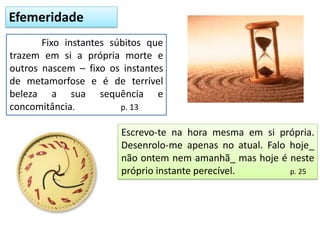 Efemeridade
Fixo instantes súbitos que
trazem em si a própria morte e
outros nascem – fixo os instantes
de metamorfose e é de terrível
beleza a sua sequência e
concomitância. p. 13
Escrevo-te na hora mesma em si própria.
Desenrolo-me apenas no atual. Falo hoje_
não ontem nem amanhã_ mas hoje é neste
próprio instante perecível. p. 25
 