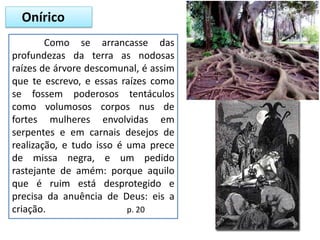 Onírico
Como se arrancasse das
profundezas da terra as nodosas
raízes de árvore descomunal, é assim
que te escrevo, e essas raízes como
se fossem poderosos tentáculos
como volumosos corpos nus de
fortes mulheres envolvidas em
serpentes e em carnais desejos de
realização, e tudo isso é uma prece
de missa negra, e um pedido
rastejante de amém: porque aquilo
que é ruim está desprotegido e
precisa da anuência de Deus: eis a
criação. p. 20
 