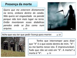 Presença da morte
Quero que me enterrem diretamente
na terra, embora dentro do caixão.
Não quero ser engavetada na parede
porque não tem mais lugar na terra.
Então inventaram essas diabólicas
paredes onde se fica como num
arquivo. p. 45
Acho que vou ter que pedir licença para morrer. p. 59
Tenho que interromper para dizer
que "X" é o que existe dentro de mim. "X" -
eu me banho nesse isto. É impronunciável.
Tudo que não sei está em "X". A morte? a
morte é "X". p. 79
 