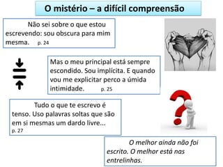 O mistério – a difícil compreensão
Não sei sobre o que estou
escrevendo: sou obscura para mim
mesma. p. 24
Mas o meu principal está sempre
escondido. Sou implícita. E quando
vou me explicitar perco a úmida
intimidade. p. 25
Tudo o que te escrevo é
tenso. Uso palavras soltas que são
em si mesmas um dardo livre...
p. 27
O melhor ainda não foi
escrito. O melhor está nas
entrelinhas.
 