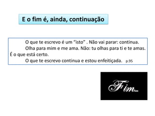O que te escrevo é um “isto” . Não vai parar: continua.
Olha para mim e me ama. Não: tu olhas para ti e te amas.
É o que está certo.
O que te escrevo continua e estou enfeitiçada. p.95
E o fim é, ainda, continuação
 