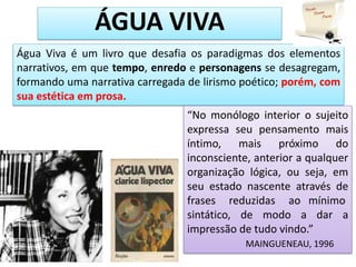 Água Viva é um livro que desafia os paradigmas dos elementos
narrativos, em que tempo, enredo e personagens se desagregam,
formando uma narrativa carregada de lirismo poético; porém, com
sua estética em prosa.
ÁGUA VIVA
“No monólogo interior o sujeito
expressa seu pensamento mais
íntimo, mais próximo do
inconsciente, anterior a qualquer
organização lógica, ou seja, em
seu estado nascente através de
frases reduzidas ao mínimo
sintático, de modo a dar a
impressão de tudo vindo.”
MAINGUENEAU, 1996
 