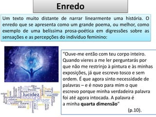 Um texto muito distante de narrar linearmente uma história. O
enredo que se apresenta como um grande poema, ou melhor, como
exemplo de uma belíssima prosa-poética em digressões sobre as
sensações e as percepções do indivíduo feminino:
“Ouve-me então com teu corpo inteiro.
Quando vieres a me ler perguntarás por
que não me restrinjo à pintura e às minhas
exposições, já que escrevo tosco e sem
ordem. É que agora sinto necessidade de
palavras – e é novo para mim o que
escrevo porque minha verdadeira palavra
foi até agora intocada. A palavra é
a minha quarta dimensão”
(p.10).
Enredo
 