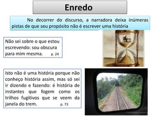 Não sei sobre o que estou
escrevendo: sou obscura
para mim mesma. p. 24
No decorrer do discurso, a narradora deixa inúmeras
pistas de que seu propósito não é escrever uma história
Isto não é uma história porque não
conheço história assim, mas só sei
ir dizendo e fazendo: é história de
instantes que fogem como os
trilhos fugitivos que se veem da
janela do trem. p. 73
Enredo
 