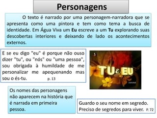 O texto é narrado por uma personagem-narradora que se
apresenta como uma pintora e tem como tema a busca de
identidade. Em Água Viva um Eu escreve a um Tu explorando suas
descobertas interiores e deixando de lado os acontecimentos
externos.
E se eu digo "eu" é porque não ouso
dizer "tu", ou "nós" ou "uma pessoa",
sou obrigada à humildade de me
personalizar me apequenando mas
sou o és-tu. p. 13
Personagens
Os nomes das personagens
não aparecem na história que
é narrada em primeira
pessoa.
Guardo o seu nome em segredo.
Preciso de segredos para viver. P. 72
 