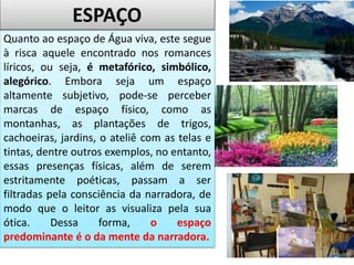 Quanto ao espaço de Água viva, este segue
à risca aquele encontrado nos romances
líricos, ou seja, é metafórico, simbólico,
alegórico. Embora seja um espaço
altamente subjetivo, pode-se perceber
marcas de espaço físico, como as
montanhas, as plantações de trigos,
cachoeiras, jardins, o ateliê com as telas e
tintas, dentre outros exemplos, no entanto,
essas presenças físicas, além de serem
estritamente poéticas, passam a ser
filtradas pela consciência da narradora, de
modo que o leitor as visualiza pela sua
ótica. Dessa forma, o espaço
predominante é o da mente da narradora.
ESPAÇO
 
