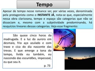 Tempo
Apesar de tempo nesse romance ser, por várias vezes, denominada
pela protagonista como o INSTANTE JÁ, nota-se que, especialmente
nessa obra clariceana, tempo e espaço são categorias que não se
dissociam e, mesmo com a subjetividade predominando, há
resquícios lineares dessas categorias. Veja esse fragmento:
São quase cinco horas da
madrugada. E a luz da aurora em
desmaio, frio aço azulado e com
travo e cica do dia nascente das
trevas. E que emerge a tona do
tempo, lívida eu também, eu
nascendo das escuridões, impessoal,
eu que sou it.
p. 73
 