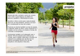 O Especial não f ará ref erência a marca de produtos ou serv iços e a pauta será def inida
exclusiv amente pela redação.
projeto
Nossos pés são o primeiro ponto de contato
com o solo e esse impacto se reflete na
postura, equilíbrio e distribuição do peso.
Escolher o tênis correto para cada atividade
deve ser um dos primeiros pontos a se levar
em consideração na hora da compra.
É preciso se atentar também ao tipo de pisada,
o material usado no tênis, como conservá-lo, o
cuidado com as unhas e os dedos e formas de
controlar a transpiração.
Contaremos também se é adequado usar o
mesmo tênis de passeio para praticar sua
corrida, qual o modelo ideal para o formato de
cada pé e os cuidados que se deve ter ao
praticar atividades físicas a fim de não
prejudicar articulações e músculos.
 