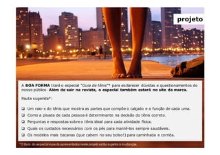 *O título do especial e pauta apresentados neste projeto estão sujeitos à mudanças.
A BOA FORMA trará o especial “Guia de tênis”* para esclarecer dúvidas e questionamentos do
nosso público. Além de sair na revista, o especial também estará no site da marca.
Pauta sugerida*:
Um raio-x do tênis que mostra as partes que compõe o calçado e a função de cada uma.
Como a pisada de cada pessoa é determinante na decisão do tênis correto.
Perguntas e respostas sobre o tênis ideal para cada atividade física.
Quais os cuidados necessários com os pés para mantê-los sempre saudáveis.
Os modelos mais bacanas (que cabem no seu bolso!) para caminhada e corrida.
projeto
 