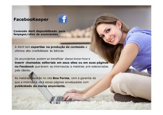 5,6mil
Conteúdo Abril disponibilizado para
fanpages/sites de anunciantes
FacebooKeeper
A Abril tem expertise na produção de conteúdo e
oferece alta credibilidade às leitoras.
Os anunciantes podem se beneficiar desse know-how e
inserir chamadas editoriais em seus sites ou em suas páginas
no Facebook que levem as internautas a matérias pré-selecionadas
pelo cliente.
As matérias estarão no site Boa Forma, com a garantia de
que a internauta verá essas páginas envelopadas com
publicidade da marca anunciante.
 