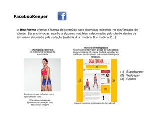 5,6mil
A Boa Forma oferece a licença de conteúdo para chamadas editoriais no site/fanpage do
cliente. Essas chamadas levarão a algumas matérias selecionadas pelo cliente dentro de
um menu elaborado pela redação (matéria A + matéria B + matéria C...).
chamadas editoriais
no site ou na fanpage do
anunciante
matérias envelopadas
no ambiente Abril com peças de publicidade
do anunciante.O cliente poderá escolher as
matérias dentro de um menu elaborado pela
redação.
Imagem ilustrativa: envelopamentoda matériaA
Chamadaselaboradase
aprovadaspela redação.Foto
de banco de imagens
(1) Superbanner
(2) Wallpaper
(3) Square
(3)
(2)
(1)
(2)
FacebooKeeper
 