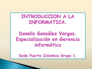 INTRODUCCION A LA INFORMATICA.Donelis González Vargas. Especialización en Gerencia informáticaSede Puerto Colombia Grupo 1. 