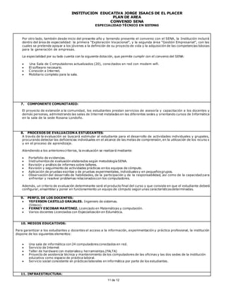INSTITUCIÓN EDUCATIVA JORGE ISAACS DE EL PLACER
PLAN DE AREA
CONVENIO SENA
ESPECIALIDAD TÉCNICO EN SISTEMAS
11 de 12
Por otro lado, también desde inicio del presente año y teniendo presente el convenio con el SENA, la Institución incluirá
dentro del área de especialidad: la primera “Exploración Vocacional”, y la segunda área “Gestión Empresarial”, con las
cuales se pretende apoyar a los jóvenes a la definición de su proyecto de vida y la adquisición de las competencias básicas
para la generación de empresas.
La especialidad por su lado cuenta con la siguiente dotación, que permite cumplir con el convenio del SENA:
 Una Sala de Computadores actualizados (20), conectados en red con modem wifi.
 El software necesario.
 Conexión a Internet.
 Mobiliario completo para la sala.
7. COMPONENTE COMUNITARIO:
El proyecto de extensión a la comunidad, los estudiantes prestan servicios de asesoría y capacitación a los docentes y
demás personas, administrando las salas de Internet instaladas en las diferentes sedes y orientando cursos de Informática
en la sala de la sede Rosana Londoño.
8. PROCESOS DE EVALUACIÓN A ESTUDIANTES:
A través de la evaluación se buscará estimular al estudiante para el desarrollo de actividades individuales y grupales,
procurando detectar las deficiencias individuales en el alcance de las metas de comprensión, en la utilización de los recurso s
y en el proceso de aprendizaje.
Atendiendo a los anteriorescriterios, la evaluación se realizará mediante:
 Portafolio de evidencias.
 Instrumentos de evaluación elaborados según metodologíaSENA.
 Revisión y análisis de informes sobre talleres.
 Revisión y seguimiento de actividades prácticas en los equipos de cómputo.
 Aplicación de pruebas escritas y de pruebas experimentales, individualesy en pequeñosgrupos.
 Observación del desarrollo de habilidades, de la participación y de la responsabilidad, así como de la capacidad para
enfrentar y resolver problemas relacionadoscon los computadores.
Además, un criterio de evaluación determinante será el producto final del curso y que consiste en que el estudiante deberá
configurar, ensamblar y poner en funcionamiento un equipo de cómputo según unas característicasdeterminadas.
9. PERFIL DE LOS DOCENTES:
 YEFERSON CASTILLO GRAJALES. Ingeniero de sistemas.
(Intecs).
 FERNEY ESCOBAR MARTINEZ. Licenciado en Matemáticas y computación.
 Varios docentes Licenciados con Especialización en Edumática.
10. MEDIOS EDUCATIVOS:
Para garantizar a los estudiantes y docentes el acceso a la información, experimentación y práctica profesional, la institución
dispone de los siguientes elementos:
 Una sala de informática con 24 computadoresconectados en red.
 Servicio de Internet
 Taller de hardware con materialesy herramientas.(FALTA)
 Proyecto de asistencia técnica y mantenimiento de los computadores de las oficinas y las dos sedes de la institución
educativa como espacio de práctica laboral.
 Servicio social consistente en prácticas laborales en informática por parte de los estudiantes.
11. INFRAESTRUCTURA:
 