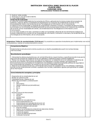 INSTITUCIÓN EDUCATIVA JORGE ISAACS DE EL PLACER
PLAN DE AREA
CONVENIO SENA
ESPECIALIDAD TÉCNICO EN SISTEMAS
8 de 12
. Explorar redes sociales
. Participar en una red social existente.
. Crear redes sociales.
Criterios de evaluación
• Utiliza de manera responsable las herramientas de Oficina ,aplicando las funciones propias del procesador de
palabras, hojas de cálculo y presentador de diapositivasen la resolución de problemas de acuerdo con las
necesidades del cliente y las tendencias de las Tecnologíasde la Información y de la Comunicación.
• Utiliza en forma responsable un lenguaje de programación orientado a eventos y manejadorde Base de Datos,
combinados con herramientas Ofimáticas aplicando las estructuraspropias de éstos en la resolución de problemas
de acuerdo con las necesidades del cliente y las tendencias de las Tecnologíasde la Información y de la
Comunicación.
• Crea redes sociales en la web y participar en ellas con honestidad, utilizando las herramientastecnológicas de
trabajo colaborativo de acuerdo con las necesidades de información, motivación e intereses y las tendencias de las
Tecnologías de la Información y de la Comunicación.
Asignatura: Taller de mantenimiento (310 Horas). Su propósito es capacitar al estudiante para implementar una red de
computadoresy realizar el mantenimientode la misma.
Competencia/Objetivo:
Implementar la estructura de la red de acuerdo con un diseño preestablecidoa partir de normas técnicas
internacionales.
Resultadosde aprendizaje:
. Interpretar los planos arquitectónicos y de red identificando los requerimientos y especificacionestécnicas para la
ejecución del proyecto de instalación de la red cableada e inalámbrica según el diseño establecido.
. Planear los recursos requeridos por las fases del proyecto de la instalación de la red cableada e inalámbrica de
acuerdo con el diseño y los avances tecnológicos, los estándares y normas vigentes, para garantizar el
funcionamiento de la red Realizar el montaje de la red cableada e inalámbrica aplicando políticas de seguridad en
los componentes del hardware, de acuerdo con las normas y estándares vigentes.
. Elaborar la documentación técnica y administrativadel proceso de instalación de la red cableada e inalámbrica,
acorde con las condicionesdel contrato y ajustado a las normas y estándares vigentes para garantizar la calidad
de la información.
Conocimientos de conceptos y principios
. Diagnostico de la conectividad de la red
. Modelo de referencia OSI
. Topologías físicas y lógicas de red
. Medios de transmisión y conectorización
 UTP
 Fibra óptica
 Medios inalámbricos (atmosféricos)
 RJ 45
 RJ 11
 SC
 ST
. Equipos activos de interconexión
 Switches
 Router
 Access Point
 Modem
. Interpretación de manuales técnicos
 Direccionamientode red
 Interpretación de manuales técnicos de red
 Interpretación de planos eléctricos y de red
. Fundamentosde cableado estructurado
 Área de trabajo
 Aplicar herramientas de protección de estaciones clientes
 Interpretar convencionesde rotulación
 Cuarto de equipos
 Cuarto de telecomunicaciones
 Cableado horizontal
 