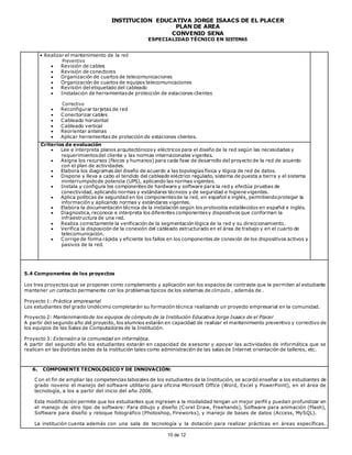 INSTITUCIÓN EDUCATIVA JORGE ISAACS DE EL PLACER
PLAN DE AREA
CONVENIO SENA
ESPECIALIDAD TÉCNICO EN SISTEMAS
10 de 12
• Realizar el mantenimiento de la red
Preventivo
 Revisión de cables
 Revisión de conectores
 Organización de cuartos de telecomunicaciones
 Organización de cuartos de equipos telecomunicaciones
 Revisión del etiquetado del cableado
 Instalación de herramientasde protección de estaciones clientes
Correctivo
 Reconfigurar tarjetas de red
 Conectorizar cables
 Cableado horizontal
 Cableado vertical
 Reorientar antenas
 Aplicar herramientas de protección de estaciones clientes.
Criterios de evaluación
 Lee e interpreta planos arquitectónicosy eléctricos para el diseño de la red según las necesidades y
requerimientosdel cliente y las normas internacionales vigentes.
 Asigna los recursos (físicos y humanos) para cada fase de desarrollo del proyecto de la red de acuerdo
con el plan de actividades.
 Elabora los diagramas del diseño de acuerdo a las topologías física y lógica de red de datos.
 Dispone y lleva a cabo el tendido del cableado eléctrico regulado, sistema de puesta a tierra y el sistema
ininterrumpidode potencia (UPS), aplicando las normas vigentes.
 Instala y configura los componentes de hardware y software para la red y efectúa pruebas de
conectividad, aplicando normas y estándares técnicos y de seguridad e higienevigentes.
 Aplica políticas de seguridad en los componentesde la red, en español e inglés, permitiendoproteger la
información y aplicando normas y estándares vigentes.
 Elabora la documentación técnica de la instalación según los protocolos establecidos en español e inglés.
 Diagnostica, reconoce e interpreta los diferentes componentesy dispositivos que conforman la
infraestructura de una red.
 Realiza correctamente la verificación de la segmentación lógica de la red y su direccionamiento.
 Verifica la disposición de la conexión del cableado estructurado en el área de trabajo y en el cuarto de
telecomunicación.
 Corrige de forma rápida y eficiente los fallos en los componentes de conexión de los dispositivos activos y
pasivos de la red.
5.4 Componentes de los proyectos
Los tres proyectos que se proponen como complemento y aplicación son los espacios de contraste que le permiten al estudiante
mantener un contacto permanente con los problemas típicos de los sistemas de cómputo , además de .
Proyecto 1: Práctica empresarial
Los estudiantes del grado Undécimo completarán su formación técnica realizando un proyecto empresarial en la comunidad.
Proyecto 2: Mantenimientode los equipos de cómputo de la Institución Educativa Jorge Isaacs de el Placer
A partir del segundo año del proyecto, los alumnos estarán en capacidad de realizar el mantenimiento preventivo y correctivo de
los equipos de las Salas de Computadores de la Institución.
Proyecto 3: Extensión a la comunidad en informática.
A partir del segundo año los estudiantes estarán en capacidad de asesorar y apoyar las actividades de informática que se
realicen en las distintas sedes de la institución tales como administración de las salas de Internet orientación de talleres, etc.
6. COMPONENTE TECNOLÓGICO Y DE INNOVACIÓN:
Con el fin de ampliar las competencias laborales de los estudiantes de la Institución, se acordó enseñar a los estudiantes de
grado noveno el manejo del software utilitario para oficina Microsoft Office (Word, Excel y PowerPoint), en el área de
tecnología, a los a partir del inicio del año 2006.
Esta modificación permite que los estudiantes que ingresen a la modalidad tengan un mejor perfil y puedan profundizar en
el manejo de otro tipo de software: Para dibujo y diseño (Corel Draw, Freehands), Software para animación (Flash),
Software para diseño y retoque fotográfico (Photoshop, Fireworks), y manejo de bases de datos (Access, MySQL).
La institución cuenta además con una sala de tecnología y la dotación para realizar prácticas en áreas específicas.
 